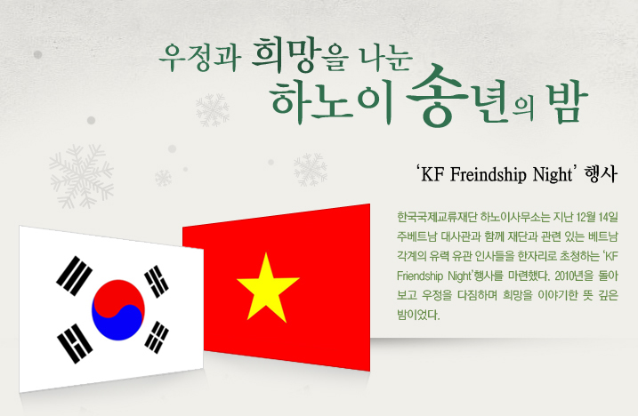 우정과 희망을 나눈 하노이 송년의 밤 ‘KF Freindship Night’ 행사 한국국제교류재단 하노이사무소는 지난 12월 14일 주베트남 대사관과 함께 재단과 관련 있는 베트남 각계의 유력 유관 인사들을 한자리로 초청하는 ‘KF Friendship Night’행사를 마련했다. 2010년을 돌아보고 우정을 다짐하며 희망을 이야기한 뜻 깊은 밤이었다.