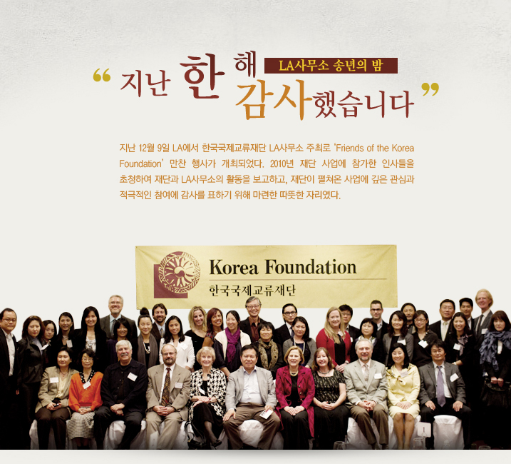 LA사무소 송년의 밤 지난 12월 9일 LA에서 한국국제교류재단 LA사무소 주최로 ‘Friends of the Korea Foundation’ 만찬 행사가 개최되었다. 2010년 재단 사업에 참가한 인사들을 초청하여 재단과 LA사무소의 활동을 보고하고, 재단이 펼쳐온 사업에 깊은 관심과 적극적인 참여에 감사를 표하기 위해 마련한 따뜻한 자리였다.