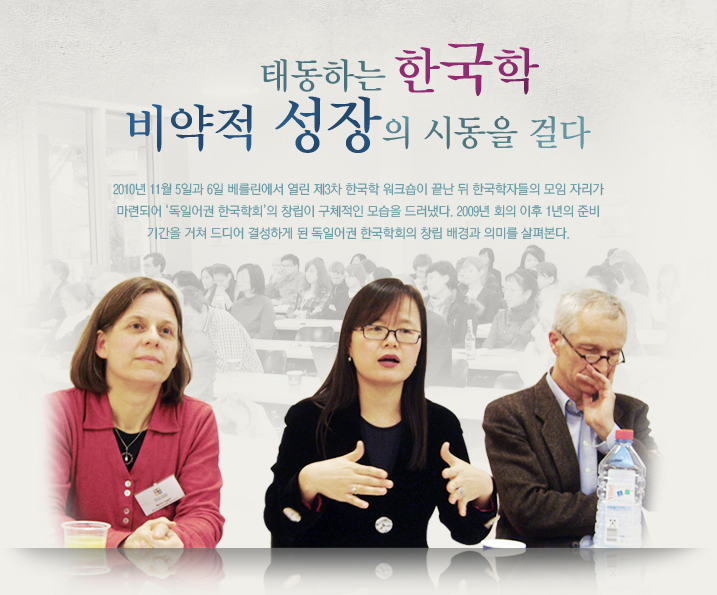 태동하는 한국학 비약적 성장의 시동을 걸다 독일어권 한국학회 창립 2010년 11월 5일과 6일 베를린에서 열린 제3차 한국학 워크숍이 끝난 뒤 한국학자들의 모임 자리가 마련되어 ‘독일어권 한국학회’의 창립이 구체적인 모습을 드러냈다. 2009년 회의 이후 1년의 준비 기간을 거쳐 드디어 결성하게 된 독일어권 한국학회의 창립 배경과 의미를 살펴본다.