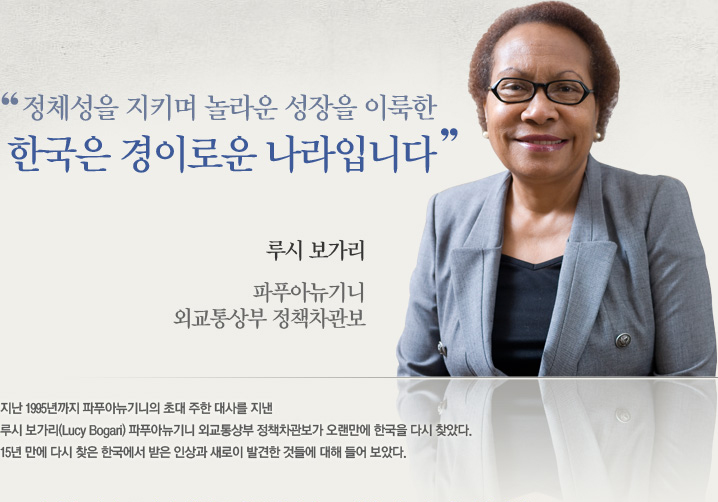 정체성을 지키며 놀라운 성장을 이룩한 한국은 경이로운 나라입니다 루시 보가리, 파푸아뉴기니 외교통상부 정책차관보 지난 1995년까지 파푸아뉴기니의 초대 주한 대사를 지낸 루시 보가리(Lucy Bogari) 파푸아뉴기니 외교통상부 정책차관보가 오랜만에 한국을 다시 찾았다. 15년 만에 다시 찾은 한국에서 받은 인상과 새로이 발견한 것들에 대해 들어 보았다.