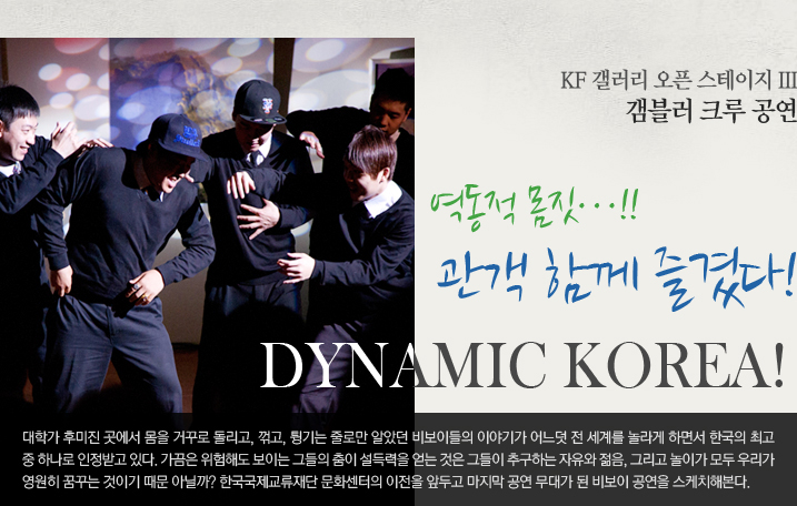 Dynamic Korea! 역동적 몸짓… 관객 함께 즐겼다  KF 갤러리 오픈 스테이지 III - 갬블러 크루 공연  대학가 후미진 곳에서 몸을 거꾸로 돌리고, 꺾고, 튕기는 줄로만 알았던 비보이들의 이야기가 어느덧 전 세계를 놀라게 하면서 한국의 최고 중 하나로 인정받고 있다. 가끔은 위험해도 보이는 그들의 춤이 설득력을 얻는 것은 그들이 추구하는 자유와 젊음, 그리고 놀이가 모두 우리가 영원히 꿈꾸는 것이기 때문 아닐까? 한국국제교류재단 문화센터의 이전을 앞두고 마지막 공연 무대가 된 비보이 공연을 스케치해본다.