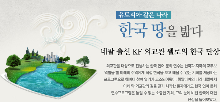 유토피아 같은 나라, 한국 땅을 밟다  네팔 출신 KF 외교관 펠로의 한국 단상  외교관을 대상으로 진행하는 한국 언어 문화 연수는 한국과 자국의 교두보 역할을 할 미래의 주역
에게 직접 한국을 보고 배울 수 있는 기회를 제공하는 프로그램으로 해마다 참여 열기가 고조되어
왔다. 히말라야의 나라 네팔에서 이제 막 외교관의 길을 걷기 시작한 필자에게도 한국 언어 문화 연
수 프로그램은 놓칠 수 없는 소중한 기회. 그의 눈에 비친 한국에 대한 단상을 들어보았다.