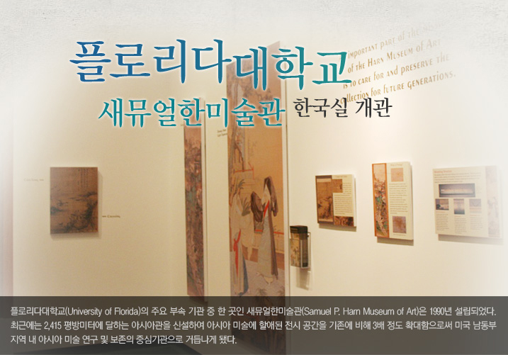 플로리다대학 새뮤얼한미술관 한국실 개관  플로리다대학교(University of Florida)의 주요 부속 기관 중 한 곳인 새뮤얼한미술관(Samuel P. Harn Museum of Art)은 1990년 설립되어 최근에는 2,415 평방미터에 달하는 아시아관을 신설하여 아시아 미술에 할애된 전시 공간을 기존에 비해 3배 정도 확대함으로써 미국 남동부 지역 내 아시아 미술 연구 및 보존의 중심기관으로 거듭나게 됐다. 