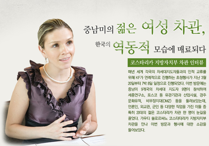 중남미의 젊은 여성 차관, 한국의 역동적 모습에 매료되다  코스타리카 지방자치부 차관 인터뷰 - 매년 세계 각국의 차세대지도자들과의 인적 교류를 위해 KF가 연례적으로 진행하는 초청행사가 지난 3월 20일부터 7박 8일 일정으로 진행되었다. 이번 방문에는 중남미 9개국의 차세대 지도자 9명이 참석하여 세종연구소, 포스코 등 유관기관과 산업시설, 경주 문화유적, 비무장지대(DMZ) 등을 둘러보았는데, 언론인, 외교관, 군인 등 다양한 직업을 가진 이들 중 특히 20대의 젊은 코스타리카 차관 한 명이 눈길을 끌었다. 가우디 쏠로르싸노 코스타타리카 지방자치부 차관을 만나 이번 방문과 행사에 대한 소감을 들어보았다. 