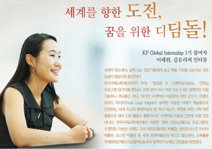 세계를 향한 도전, 꿈을 위한 디딤돌! KF Global Internship 1기 참여자 이해원, 김유리씨 인터뷰 -세계적 명소에서, 실력 있는 전문가들에게 보고 배울 기회를 갖는다는 것은 일생의 행운이라 할 만하다.한국국제교류재단(KF)이 미국 『솔로몬 R. 구겐하임미술관』 인턴십 프로그램 참가자를 뽑는다. 관련 분야 석사 이상 또는 1~3년 경력자만 지원 가능하니 까다롭긴 하다. 하지만 구겐하임 미술관이 어떤 곳인가. 프랭크 로이드 라이트(Frank Lloyd Wright)가 설계한 미술관 자체가 예술품으로 인정받는, 세계 최고의 현대미술관 중 하나 아닌가. 취업을 위한 스펙 마련 열풍으로 해외 인턴 활동도 활발하지만 구겐하임 미술관 인턴에 비할 것은 아니다. 한국국제교류재단에서 마련한 ‘해외 인턴십/펠로십 프로그램’은 구겐하임 미술관 외에도 미국 메트로폴리탄 박물관, 샌프란시스코 아시아 박물관, 보스턴 박물관 등 세계 유명박물관과 우드로 윌슨센터, 스톡홀름 국제평화문제연구소(SIPRI) 등 유수 정책연구소에도 인턴들을 파견한다. 