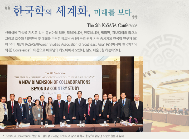 한국학의 세계화, 미래를 보다/The 5th KoSASA Conference/한국학에 관심을 가지고 있는 동남아의 태국, 말레이시아, 인도네시아, 필리핀, 캄보디아와 라오스 그리고 호주와 대한민국 및 대회를 주관한 베트남 등 9개국의 관계 기관 종사자와 한국학 연구자 100여 명이 제5회 KoSASA(Korean Studies Association of Southeast Asia: 동남아시아 한국학회의 약칭) Conference의 이름으로 베트남의 하노이에서 모였다. 날도 더운 8월 하순이었다. 